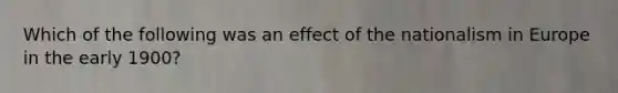 Which of the following was an effect of the nationalism in Europe in the early 1900?