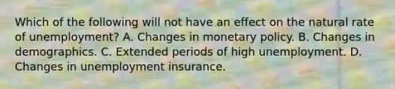 Which of the following will not have an effect on the natural rate of unemployment​? A. Changes in <a href='https://www.questionai.com/knowledge/kEE0G7Llsx-monetary-policy' class='anchor-knowledge'>monetary policy</a>. B. Changes in demographics. C. Extended periods of high unemployment. D. Changes in unemployment insurance.