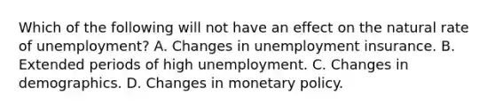 Which of the following will not have an effect on the natural rate of unemployment? A. Changes in unemployment insurance. B. Extended periods of high unemployment. C. Changes in demographics. D. Changes in monetary policy.