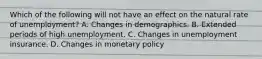 Which of the following will not have an effect on the natural rate of unemployment​? A. Changes in demographics. B. Extended periods of high unemployment. C. Changes in unemployment insurance. D. Changes in monetary policy