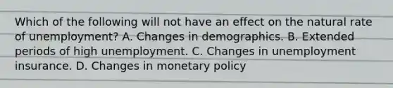 Which of the following will not have an effect on the natural rate of unemployment​? A. Changes in demographics. B. Extended periods of high unemployment. C. Changes in unemployment insurance. D. Changes in monetary policy