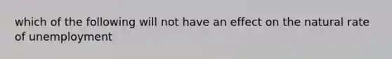 which of the following will not have an effect on <a href='https://www.questionai.com/knowledge/khpceknK9n-the-natural' class='anchor-knowledge'>the natural</a> rate of unemployment