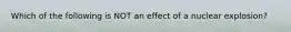 Which of the following is NOT an effect of a nuclear explosion?