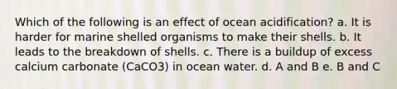 Which of the following is an effect of ocean acidification? a. It is harder for marine shelled organisms to make their shells. b. It leads to the breakdown of shells. c. There is a buildup of excess calcium carbonate (CaCO 3 ) in ocean water. d. A and B e. B and C