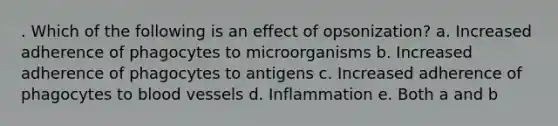 . Which of the following is an effect of opsonization? a. Increased adherence of phagocytes to microorganisms b. Increased adherence of phagocytes to antigens c. Increased adherence of phagocytes to blood vessels d. Inflammation e. Both a and b