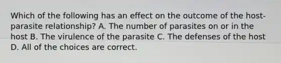 Which of the following has an effect on the outcome of the host-parasite relationship? A. The number of parasites on or in the host B. The virulence of the parasite C. The defenses of the host D. All of the choices are correct.