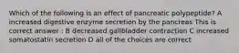 Which of the following is an effect of pancreatic polypeptide? A increased digestive enzyme secretion by the pancreas This is correct answer : B decreased gallbladder contraction C increased somatostatin secretion D all of the choices are correct