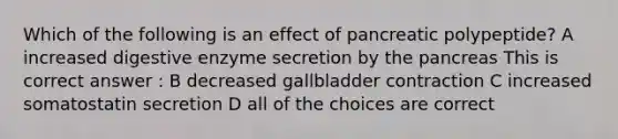 Which of the following is an effect of pancreatic polypeptide? A increased digestive enzyme secretion by the pancreas This is correct answer : B decreased gallbladder contraction C increased somatostatin secretion D all of the choices are correct