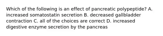 Which of the following is an effect of pancreatic polypeptide? A. increased somatostatin secretion B. decreased gallbladder contraction C. all of the choices are correct D. increased digestive enzyme secretion by the pancreas