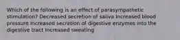 Which of the following is an effect of parasympathetic stimulation? Decreased secretion of saliva Increased blood pressure Increased secretion of digestive enzymes into the digestive tract Increased sweating