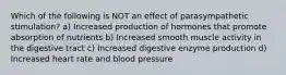 Which of the following is NOT an effect of parasympathetic stimulation? a) Increased production of hormones that promote absorption of nutrients b) Increased smooth muscle activity in the digestive tract c) Increased digestive enzyme production d) Increased heart rate and blood pressure