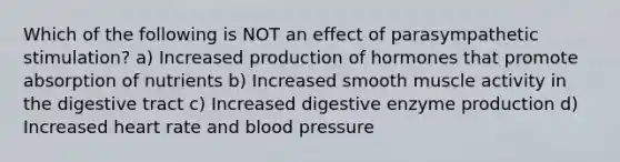 Which of the following is NOT an effect of parasympathetic stimulation? a) Increased production of hormones that promote absorption of nutrients b) Increased smooth muscle activity in the digestive tract c) Increased digestive enzyme production d) Increased heart rate and blood pressure