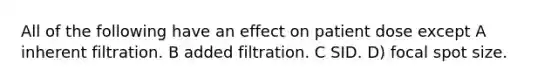 All of the following have an effect on patient dose except A inherent filtration. B added filtration. C SID. D) focal spot size.