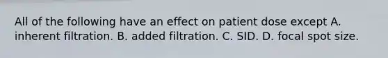 All of the following have an effect on patient dose except A. inherent filtration. B. added filtration. C. SID. D. focal spot size.