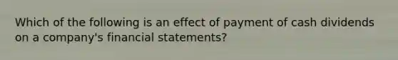 Which of the following is an effect of payment of cash dividends on a company's financial statements?