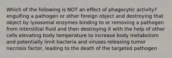 Which of the following is NOT an effect of phagocytic activity? engulfing a pathogen or other foreign object and destroying that object by lysosomal enzymes binding to or removing a pathogen from interstitial fluid and then destroying it with the help of other cells elevating body temperature to increase body metabolism and potentially limit bacteria and viruses releasing tumor necrosis factor, leading to the death of the targeted pathogen