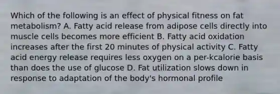 Which of the following is an effect of physical fitness on fat metabolism? A. Fatty acid release from adipose cells directly into muscle cells becomes more efficient B. Fatty acid oxidation increases after the first 20 minutes of physical activity C. Fatty acid energy release requires less oxygen on a per-kcalorie basis than does the use of glucose D. Fat utilization slows down in response to adaptation of the body's hormonal profile