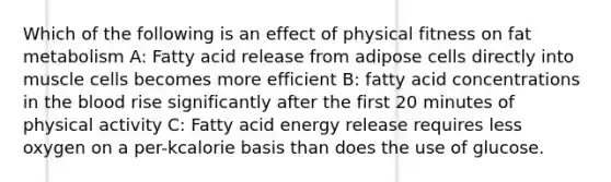 Which of the following is an effect of physical fitness on fat metabolism A: Fatty acid release from adipose cells directly into muscle cells becomes more efficient B: fatty acid concentrations in the blood rise significantly after the first 20 minutes of physical activity C: Fatty acid energy release requires less oxygen on a per-kcalorie basis than does the use of glucose.