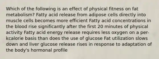 Which of the following is an effect of physical fitness on fat metabolism? Fatty acid release from adipose cells directly into muscle cells becomes more efficient Fatty acid concentrations in the blood rise significantly after the first 20 minutes of physical activity Fatty acid energy release requires less oxygen on a per-kcalorie basis than does the use of glucose Fat utilization slows down and liver glucose release rises in response to adaptation of the body's hormonal profile