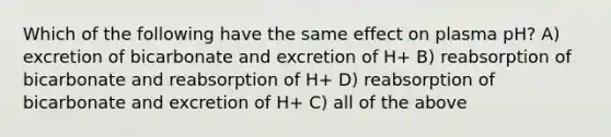 Which of the following have the same effect on plasma pH? A) excretion of bicarbonate and excretion of H+ B) reabsorption of bicarbonate and reabsorption of H+ D) reabsorption of bicarbonate and excretion of H+ C) all of the above