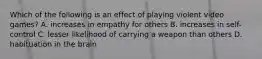 Which of the following is an effect of playing violent video games? A. increases in empathy for others B. increases in self-control C. lesser likelihood of carrying a weapon than others D. habituation in the brain