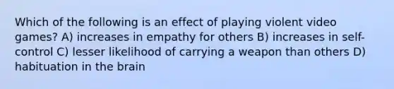 Which of the following is an effect of playing violent video games? A) increases in empathy for others B) increases in self-control C) lesser likelihood of carrying a weapon than others D) habituation in the brain