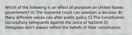 Which of the following is an effect of pluralism on United States government? A) The Supreme Court can overturn a decision B) Many different voices can alter public policy C) The Constitution successfully safeguards against the voice of factions D) Delegates don't always reflect the beliefs of their constituents