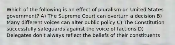 Which of the following is an effect of pluralism on United States government? A) The Supreme Court can overturn a decision B) Many different voices can alter public policy C) The Constitution successfully safeguards against the voice of factions D) Delegates don't always reflect the beliefs of their constituents