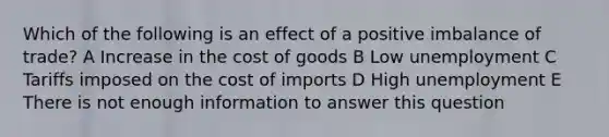 Which of the following is an effect of a positive imbalance of trade? A Increase in the cost of goods B Low unemployment C Tariffs imposed on the cost of imports D High unemployment E There is not enough information to answer this question