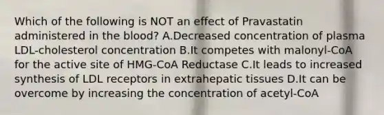 Which of the following is NOT an effect of Pravastatin administered in the blood? A.Decreased concentration of plasma LDL-cholesterol concentration B.It competes with malonyl-CoA for the active site of HMG-CoA Reductase C.It leads to increased synthesis of LDL receptors in extrahepatic tissues D.It can be overcome by increasing the concentration of acetyl-CoA