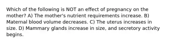 Which of the following is NOT an effect of pregnancy on the mother? A) The mother's nutrient requirements increase. B) Maternal blood volume decreases. C) The uterus increases in size. D) Mammary glands increase in size, and secretory activity begins.