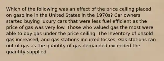 Which of the following was an effect of the price ceiling placed on gasoline in the United States in the 1970s? Car owners started buying luxury cars that were less fuel efficient as the price of gas was very low. Those who valued gas the most were able to buy gas under the price ceiling. The inventory of unsold gas increased, and gas stations incurred losses. Gas stations ran out of gas as the quantity of gas demanded exceeded the quantity supplied.