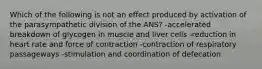 Which of the following is not an effect produced by activation of the parasympathetic division of the ANS? -accelerated breakdown of glycogen in muscle and liver cells -reduction in heart rate and force of contraction -contraction of respiratory passageways -stimulation and coordination of defecation