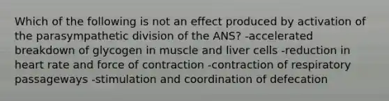 Which of the following is not an effect produced by activation of the parasympathetic division of the ANS? -accelerated breakdown of glycogen in muscle and liver cells -reduction in heart rate and force of contraction -contraction of respiratory passageways -stimulation and coordination of defecation