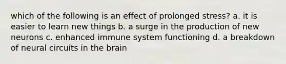 which of the following is an effect of prolonged stress? a. it is easier to learn new things b. a surge in the production of new neurons c. enhanced immune system functioning d. a breakdown of neural circuits in the brain