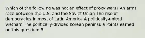 Which of the following was not an effect of proxy wars? An arms race between the U.S. and the Soviet Union The rise of democracies in most of Latin America A politically-united Vietnam The politically-divided Korean peninsula Points earned on this question: 5