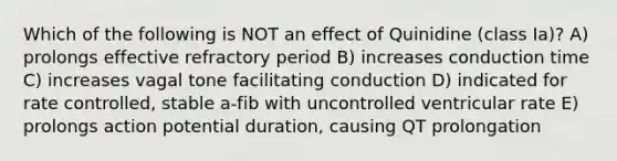 Which of the following is NOT an effect of Quinidine (class Ia)? A) prolongs effective refractory period B) increases conduction time C) increases vagal tone facilitating conduction D) indicated for rate controlled, stable a-fib with uncontrolled ventricular rate E) prolongs action potential duration, causing QT prolongation