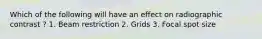 Which of the following will have an effect on radiographic contrast ? 1. Beam restriction 2. Grids 3. Focal spot size