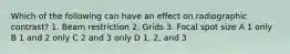 Which of the following can have an effect on radiographic contrast? 1. Beam restriction 2. Grids 3. Focal spot size A 1 only B 1 and 2 only C 2 and 3 only D 1, 2, and 3