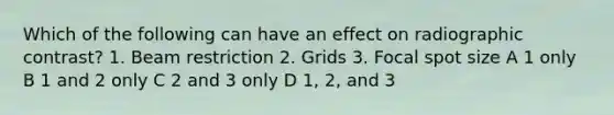 Which of the following can have an effect on radiographic contrast? 1. Beam restriction 2. Grids 3. Focal spot size A 1 only B 1 and 2 only C 2 and 3 only D 1, 2, and 3