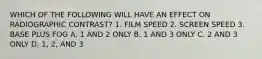 WHICH OF THE FOLLOWING WILL HAVE AN EFFECT ON RADIOGRAPHIC CONTRAST? 1. FILM SPEED 2. SCREEN SPEED 3. BASE PLUS FOG A. 1 AND 2 ONLY B. 1 AND 3 ONLY C. 2 AND 3 ONLY D. 1, 2, AND 3