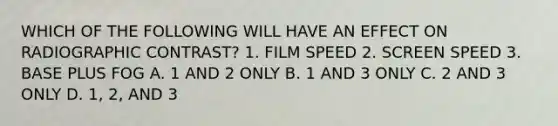 WHICH OF THE FOLLOWING WILL HAVE AN EFFECT ON RADIOGRAPHIC CONTRAST? 1. FILM SPEED 2. SCREEN SPEED 3. BASE PLUS FOG A. 1 AND 2 ONLY B. 1 AND 3 ONLY C. 2 AND 3 ONLY D. 1, 2, AND 3