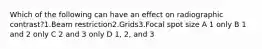 Which of the following can have an effect on radiographic contrast?1.Beam restriction2.Grids3.Focal spot size A 1 only B 1 and 2 only C 2 and 3 only D 1, 2, and 3
