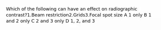 Which of the following can have an effect on radiographic contrast?1.Beam restriction2.Grids3.Focal spot size A 1 only B 1 and 2 only C 2 and 3 only D 1, 2, and 3