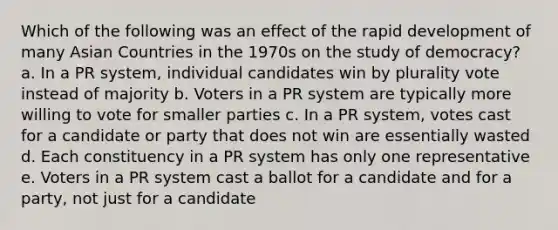 Which of the following was an effect of the rapid development of many Asian Countries in the 1970s on the study of democracy? a. In a PR system, individual candidates win by plurality vote instead of majority b. Voters in a PR system are typically more willing to vote for smaller parties c. In a PR system, votes cast for a candidate or party that does not win are essentially wasted d. Each constituency in a PR system has only one representative e. Voters in a PR system cast a ballot for a candidate and for a party, not just for a candidate