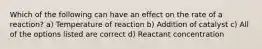 Which of the following can have an effect on the rate of a reaction? a) Temperature of reaction b) Addition of catalyst c) All of the options listed are correct d) Reactant concentration