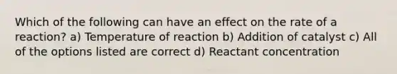 Which of the following can have an effect on the rate of a reaction? a) Temperature of reaction b) Addition of catalyst c) All of the options listed are correct d) Reactant concentration