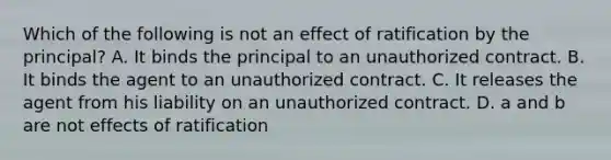 Which of the following is not an effect of ratification by the principal? A. It binds the principal to an unauthorized contract. B. It binds the agent to an unauthorized contract. C. It releases the agent from his liability on an unauthorized contract. D. a and b are not effects of ratification