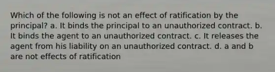 Which of the following is not an effect of ratification by the principal? a. It binds the principal to an unauthorized contract. b. It binds the agent to an unauthorized contract. c. It releases the agent from his liability on an unauthorized contract. d. a and b are not effects of ratification