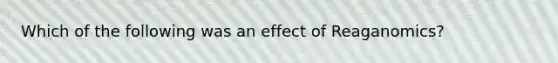 Which of the following was an effect of Reaganomics?